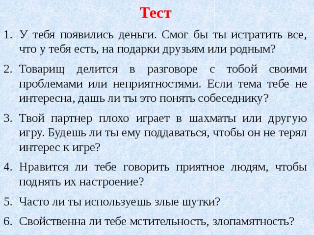 Тест У тебя появились деньги. Смог бы ты истратить все, что у тебя есть, на подарки друзьям или родным? Товарищ делится в разговоре с тобой своими проблемами или неприятностями. Если тема тебе не интересна, дашь ли ты это понять собеседнику? Твой партнер плохо играет в шахматы или другую игру. Будешь ли ты ему поддаваться, чтобы он не терял интерес к игре? Нравится ли тебе говорить приятное людям, чтобы поднять их настроение? Часто ли ты используешь злые шутки? Свойственна ли тебе мстительность, злопамятность? 