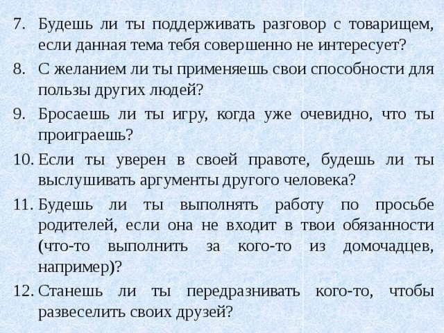 Будешь ли ты поддерживать разговор с товарищем, если данная тема тебя совершенно не интересует? С желанием ли ты применяешь свои способности для пользы других людей? Бросаешь ли ты игру, когда уже очевидно, что ты проиграешь? Если ты уверен в своей правоте, будешь ли ты выслушивать аргументы другого человека? Будешь ли ты выполнять работу по просьбе родителей, если она не входит в твои обязанности (что-то выполнить за кого-то из домочадцев, например)? Станешь ли ты передразнивать кого-то, чтобы развеселить своих друзей? 