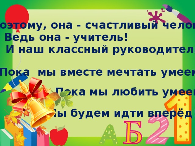 И поэтому, она - счастливый человек! Ведь она - учитель! И наш классный руководитель! Пока мы вместе мечтать умеем, Пока мы любить умеем, Мы будем идти вперёд!