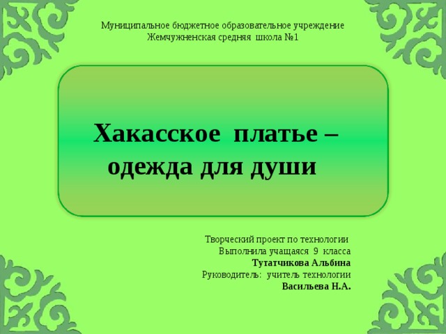 Муниципальное бюджетное образовательное учреждение Жемчужненская средняя школа №1 Хакасское платье – одежда для души Творческий проект по технологии Выполнила учащаяся 9 класса Тутатчикова Альбина Руководитель: учитель технологии Васильева Н.А. 