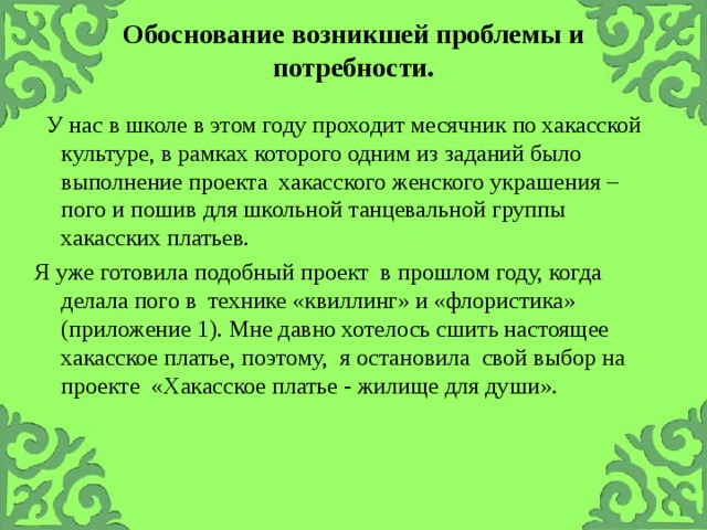 Обоснование возникшей проблемы и потребности.      У нас в школе в этом году проходит месячник по хакасской культуре, в рамках которого одним из заданий было выполнение проекта хакасского женского украшения – пого и пошив для школьной танцевальной группы хакасских платьев. Я уже готовила подобный проект в прошлом году, когда делала пого в технике «квиллинг» и «флористика» (приложение 1). Мне давно хотелось сшить настоящее хакасское платье, поэтому, я остановила свой выбор на проекте «Хакасское платье - жилище для души».  