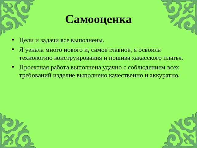 Самооценка Цели и задачи все выполнены. Я узнала много нового и, самое главное, я освоила технологию конструирования и пошива хакасского платья. Проектная работа выполнена удачно с соблюдением всех требований изделие выполнено качественно и аккуратно. 
