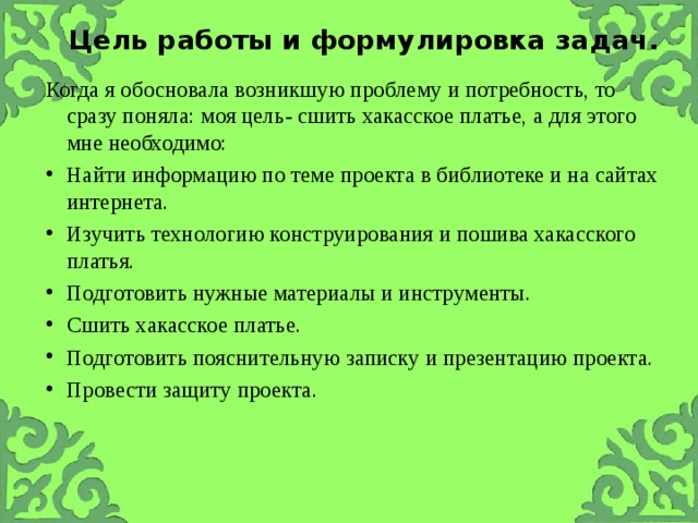 Цель работы и формулировка задач.   Когда я обосновала возникшую проблему и потребность, то сразу поняла: моя цель- сшить хакасское платье, а для этого мне необходимо: Найти информацию по теме проекта в библиотеке и на сайтах интернета. Изучить технологию конструирования и пошива хакасского платья. Подготовить нужные материалы и инструменты. Сшить хакасское платье. Подготовить пояснительную записку и презентацию проекта. Провести защиту проекта. 