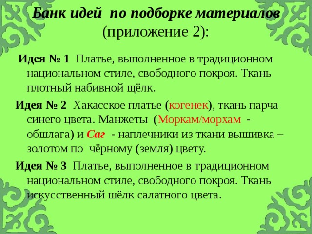 Банк идей по подборке материалов (приложение 2):     Идея № 1 Платье, выполненное в традиционном национальном стиле, свободного покроя. Ткань плотный набивной щёлк.  Идея № 2 Хакасское платье ( когенек ), ткань парча синего цвета. Манжеты ( Моркам/морхам - обшлага ) и Саг   - наплечники из ткани вышивка – золотом по чёрному (земля) цвету.   Идея № 3 Платье, выполненное в традиционном национальном стиле, свободного покроя. Ткань искусственный шёлк салатного цвета. 