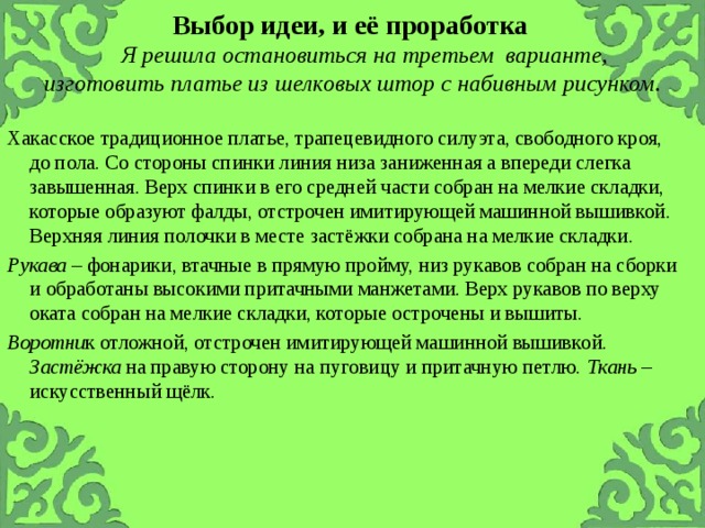 Выбор идеи, и её проработка     Я решила остановиться на третьем варианте, изготовить платье из шелковых штор с набивным рисунком . Хакасское традиционное платье, трапецевидного силуэта, свободного кроя, до пола. Со стороны спинки линия низа заниженная а впереди слегка завышенная. Верх спинки в его средней части собран на мелкие складки, которые образуют фалды, отстрочен имитирующей машинной вышивкой. Верхняя линия полочки в месте застёжки собрана на мелкие складки. Рукава – фонарики, втачные в прямую пройму, низ рукавов собран на сборки и обработаны высокими притачными манжетами. Верх рукавов по верху оката собран на мелкие складки, которые острочены и вышиты. Воротни к отложной, отстрочен имитирующей машинной вышивкой. Застёжка на правую сторону на пуговицу и притачную петлю. Ткань – искусственный щёлк. 