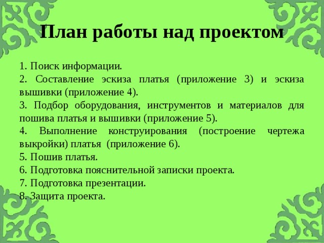 План работы над проектом 1. Поиск информации. 2. Составление эскиза платья (приложение 3) и эскиза вышивки (приложение 4). 3. Подбор оборудования, инструментов и материалов для пошива платья и вышивки (приложение 5). 4. Выполнение конструирования (построение чертежа выкройки) платья (приложение 6). 5. Пошив платья. 6. Подготовка пояснительной записки проекта. 7. Подготовка презентации. 8. Защита проекта. 