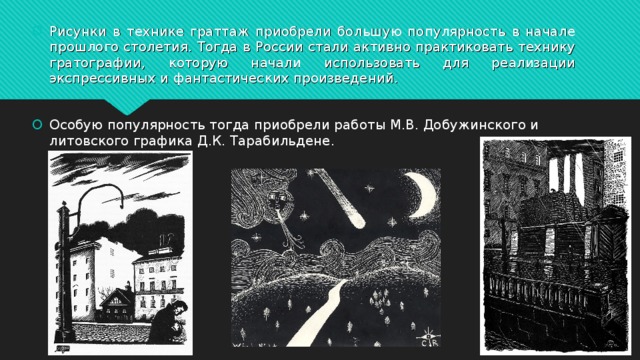 Рисунки в технике граттаж приобрели большую популярность в начале прошлого столетия. Тогда в России стали активно практиковать технику гратографии, которую начали использовать для реализации экспрессивных и фантастических произведений.  Особую популярность тогда приобрели работы М.В. Добужинского и литовского графика Д.К. Тарабильдене. 