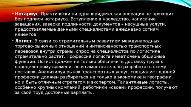 Нотариус . Практически ни одна юридическая операция не проходит без подписи нотариуса. Вступление в наследство, написание завещания, заверка подлинности документов – насущные услуги, предоставляемые данными специалистами ежедневно сотням клиентов. Логист . В связи со стремительным развитием международных торгово-рыночных отношений и интенсивностью транспортных перевозок внутри страны, спрос на специалистов по логистике стремительно растет. Профессия логиста имеет очень обширные функции. Логист должен не только обеспечить доставку груза к определенному времени, но и самостоятельно разработать схему поставок. Анализируя рынок транспортных услуг, специалист данной профессии должен разбираться не только в экономике и географии, но и быть отличным стратегом и экспертом. Талантливые логисты, особенно крупных компаний, работники «своей» профессии, получают за свой труд достойные зарплаты. 