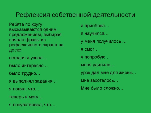 Рефлексия собственной деятельности Ребята по кругу высказываются одним предложением, выбирая начало фразы из рефлексивного экрана на доске: сегодня я узнал… было интересно… было трудно… я выполнял задания… я понял, что… теперь я могу… я почувствовал, что… я приобрел… я научился… у меня получилось … я смог… я попробую… меня удивило… урок дал мне для жизни… мне захотелось… Мне было сложно… 