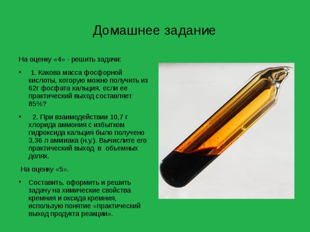 Домашнее задание На оценку «4» - решить задачи:  1. Какова масса фосфорной кислоты, которую можно получить из 62г фосфата кальция, если ее практический выход составляет 85%?  2. При взаимодействии 10,7 г хлорида аммония с избытком гидроксида кальция было получено 3,36 л аммиака (н.у.). Вычислите его практический выход в объемных долях.  На оценку «5». Составить, оформить и решить задачу на химические свойства кремния и оксида кремния, использую понятие «практический выход продукта реакции». 