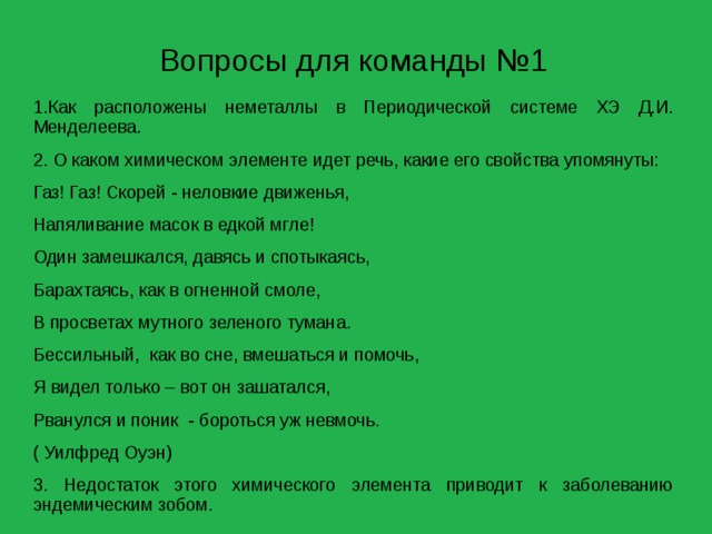 Вопросы для команды №1 1.Как расположены неметаллы в Периодической системе ХЭ Д.И. Менделеева. 2. О каком химическом элементе идет речь, какие его свойства упомянуты: Газ! Газ! Скорей - неловкие движенья, Напяливание масок в едкой мгле! Один замешкался, давясь и спотыкаясь, Барахтаясь, как в огненной смоле, В просветах мутного зеленого тумана. Бессильный, как во сне, вмешаться и помочь, Я видел только – вот он зашатался, Рванулся и поник - бороться уж невмочь. ( Уилфред Оуэн) 3. Недостаток этого химического элемента приводит к заболеванию эндемическим зобом. 