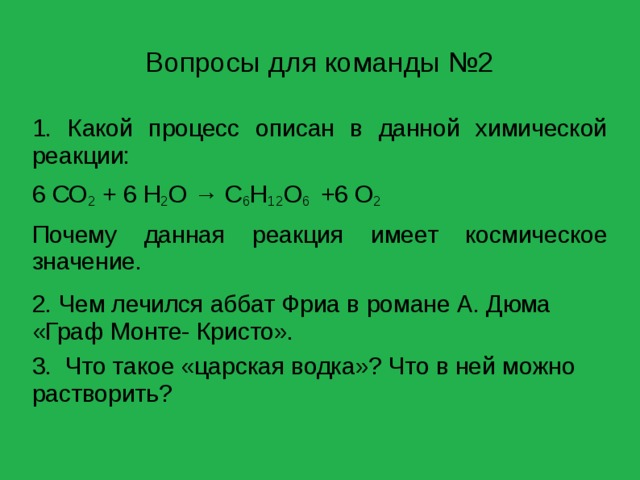 Вопросы для команды №2 1. Какой процесс описан в данной химической реакции: 6 СО 2 + 6 Н 2 О → С 6 Н 12 О 6 +6 О 2 Почему данная реакция имеет космическое значение. 2. Чем лечился аббат Фриа в романе А. Дюма «Граф Монте- Кристо». 3. Что такое «царская водка»? Что в ней можно растворить? 
