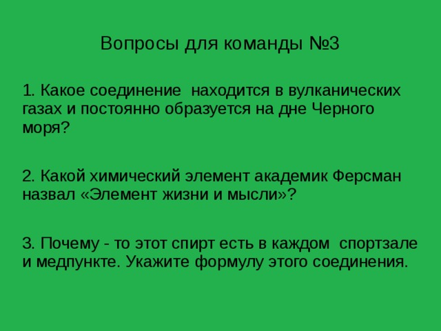 Вопросы для команды №3 1. Какое соединение находится в вулканических газах и постоянно образуется на дне Черного моря? 2. Какой химический элемент академик Ферсман назвал «Элемент жизни и мысли»? 3. Почему - то этот спирт есть в каждом спортзале и медпункте. Укажите формулу этого соединения. 