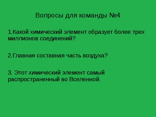 Вопросы для команды №4 1.Какой химический элемент образует более трех миллионов соединений? 2.Главная составная часть воздуха? 3. Этот химический элемент самый распространенный во Вселенной. 
