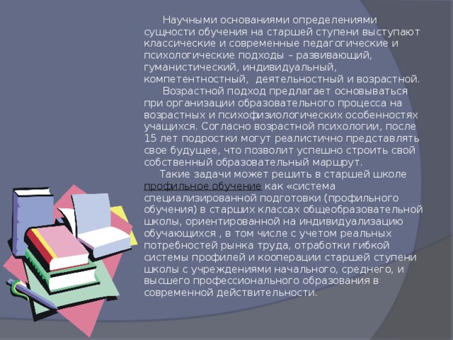  Научными основаниями определениями сущности обучения на старшей ступени выступают классические и современные педагогические и психологические подходы – развивающий, гуманистический, индивидуальный, компетентностный, деятельностный и возрастной.  Возрастной подход предлагает основываться при организации образовательного процесса на возрастных и психофизиологических особенностях учащихся. Согласно возрастной психологии, после 15 лет подростки могут реалистично представлять свое будущее, что позволит успешно строить свой собственный образовательный маршрут.  Такие задачи может решить в старшей школе профильное обучение  как «система специализированной подготовки (профильного обучения) в старших классах общеобразовательной школы, ориентированной на индивидуализацию обучающихся , в том числе с учетом реальных потребностей рынка труда, отработки гибкой системы профилей и кооперации старшей ступени школы с учреждениями начального, среднего, и высшего профессионального образования в современной действительности. 