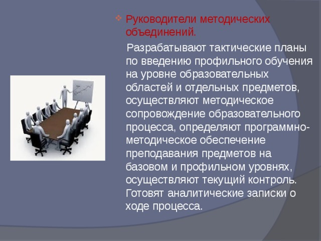 Руководители методических объединений.  Разрабатывают тактические планы по введению профильного обучения на уровне образовательных областей и отдельных предметов, осуществляют методическое сопровождение образовательного процесса, определяют программно-методическое обеспечение преподавания предметов на базовом и профильном уровнях, осуществляют текущий контроль. Готовят аналитические записки о ходе процесса. 