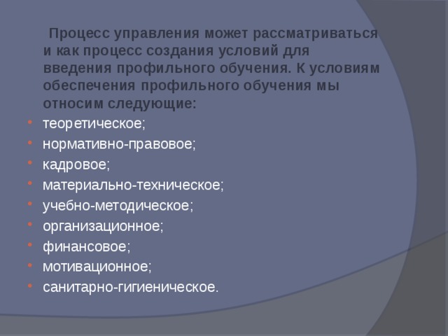  Процесс управления может рассматриваться и как процесс создания условий для введения профильного обучения. К условиям обеспечения профильного обучения мы относим следующие:  теоретическое; нормативно-правовое; кадровое; материально-техническое; учебно-методическое; организационное; финансовое; мотивационное; санитарно-гигиеническое. 