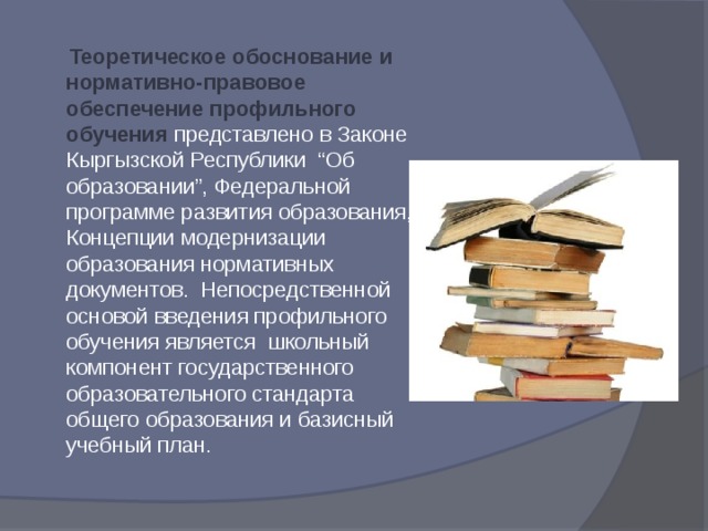  Теоретическое обоснование и нормативно-правовое обеспечение профильного обучения представлено в Законе Кыргызской Республики “Об образовании”, Федеральной программе развития образования, Концепции модернизации образования нормативных документов. Непосредственной основой введения профильного обучения является школьный компонент государственного образовательного стандарта общего образования и базисный учебный план. 