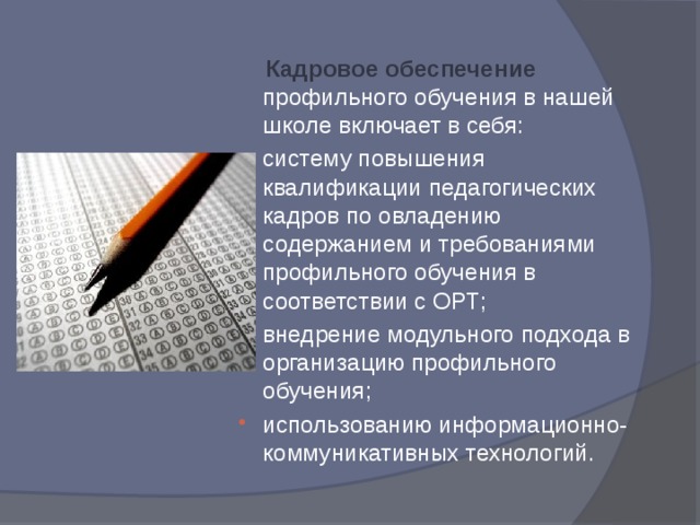  Кадровое обеспечение профильного обучения в нашей школе включает в себя: систему повышения квалификации педагогических кадров по овладению содержанием и требованиями профильного обучения в соответствии с ОРТ; внедрение модульного подхода в организацию профильного обучения; использованию информационно-коммуникативных технологий. 