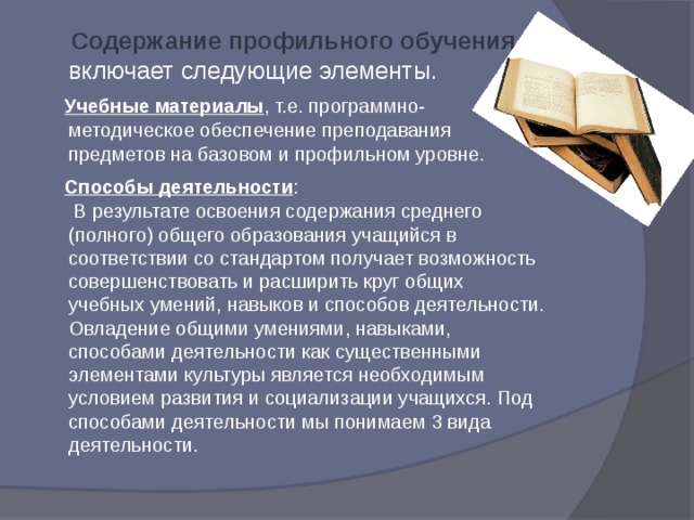  Содержание профильного обучения включает следующие элементы.  Учебные материалы , т.е. программно-методическое обеспечение преподавания предметов на базовом и профильном уровне.  Способы деятельности :  В результате освоения содержания среднего (полного) общего образования учащийся в соответствии со стандартом получает возможность совершенствовать и расширить круг общих учебных умений, навыков и способов деятельности. Овладение общими умениями, навыками, способами деятельности как существенными элементами культуры является необходимым условием развития и социализации учащихся. Под способами деятельности мы понимаем 3 вида деятельности. 