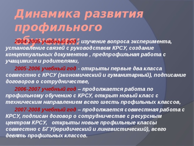 Динамика развития профильного обучения:  2004-2005 учебный год - изучение вопроса эксперимента, установление связей с руководством КРСУ, создание концептуальных документов , предпрофильная работа с учащимися и родителями,  2005-2006 учебный год - открыты первые два класса совместно с КРСУ (экономический и гуманитарный), подписание договоров о сотрудничестве,  2006-2007 учебный год – продолжается работа по профильному обучению с КРСУ, открыт новый класс с техническим направлением всего шесть профильных классов,  2007-2008 учебный год – продолжается совместная работа с КРСУ, подписан договор о сотрудничестве с ресурсным центром КРСУ, открыты новые профильные классы совместно с БГУ(юридический и лингвистический), всего девять профильных классов. 