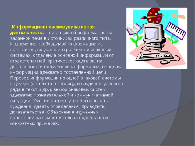  Информационно-коммуникативная деятельность . Поиск нужной информации по заданной теме в источниках различного типа. Извлечение необходимой информации из источников, созданных в различных знаковых системах, отделение основной информации от второстепенной, критическое оценивание достоверности полученной информации, передача информации адекватно поставленной цели. Перевод информации из одной знаковой системы в другую (из текста в таблицу, из аудиовизуального ряда в текст и др.), выбор знаковых систем адекватно познавательной и коммуникативной ситуации. Умение развернуто обосновывать суждения, давать определения, приводить доказательства. Объяснение изученных положений на самостоятельно подобранных конкретных примерах.   