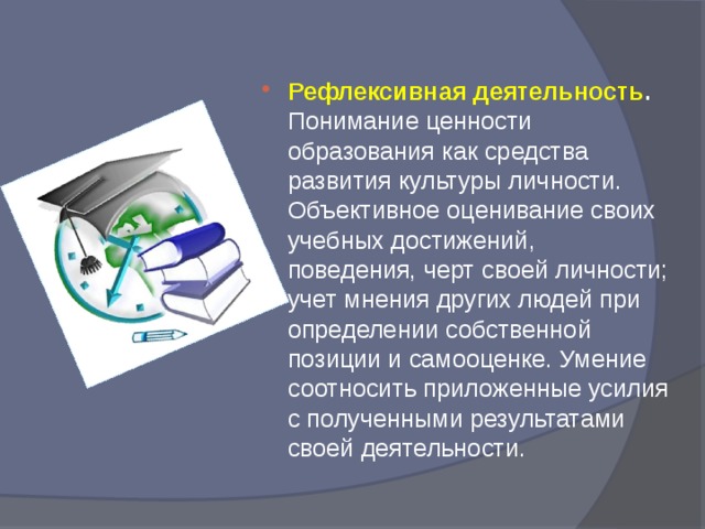 Рефлексивная деятельность . Понимание ценности образования как средства развития культуры личности. Объективное оценивание своих учебных достижений, поведения, черт своей личности; учет мнения других людей при определении собственной позиции и самооценке. Умение соотносить приложенные усилия с полученными результатами своей деятельности. 