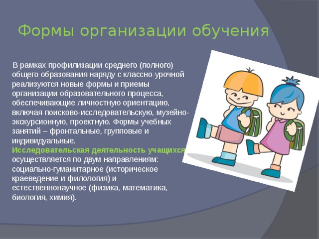 Формы организации обучения  В рамках профилизации среднего (полного) общего образования наряду с классно-урочной реализуются новые формы и приемы организации образовательного процесса, обеспечивающие личностную ориентацию, включая поисково-исследовательскую, музейно-экскурсионную, проектную. Формы учебных занятий – фронтальные, групповые и индивидуальные.  Исследовательская деятельность учащихся осуществляется по двум направлениям: социально-гуманитарное (историческое краеведение и филология) и естественнонаучное (физика, математика, биология, химия). 