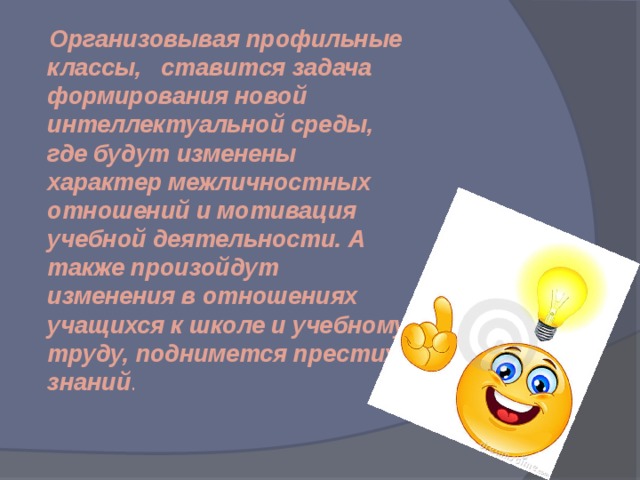  Организовывая профильные классы, ставится задача формирования новой интеллектуальной среды, где будут изменены характер межличностных отношений и мотивация учебной деятельности. А также произойдут изменения в отношениях учащихся к школе и учебному труду, поднимется престиж знаний . 