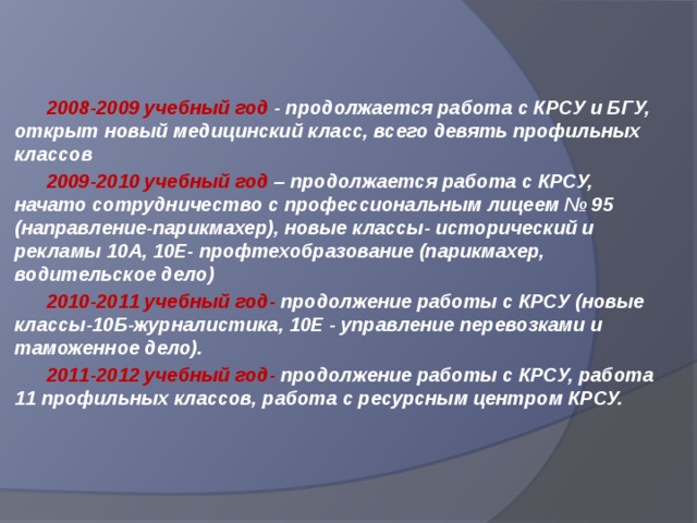  2008-2009 учебный год - продолжается работа с КРСУ и БГУ, открыт новый медицинский класс, всего девять профильных классов  2009-2010 учебный год – продолжается работа с КРСУ, начато сотрудничество с профессиональным лицеем № 95 (направление-парикмахер), новые классы- исторический и рекламы 10А, 10Е- профтехобразование (парикмахер, водительское дело)  2010-2011 учебный год- продолжение работы с КРСУ (новые классы-10Б-журналистика, 10Е - управление перевозками и таможенное дело).  2011-2012 учебный год- продолжение работы с КРСУ, работа 11 профильных классов, работа с ресурсным центром КРСУ.   