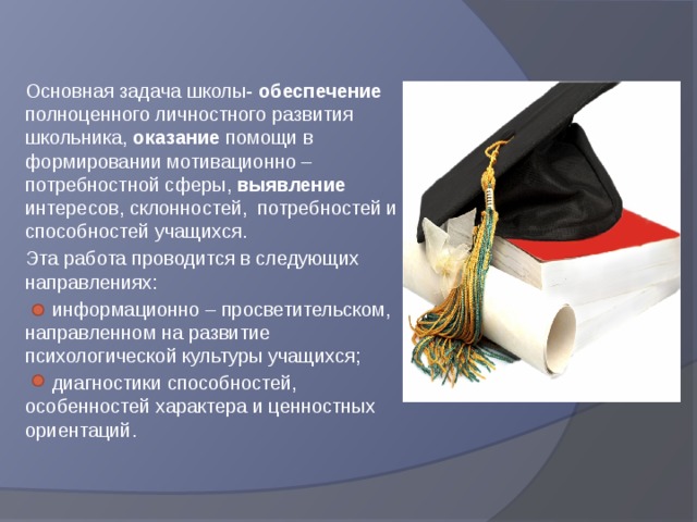 Основная задача школы- обеспечение полноценного личностного развития школьника, оказание помощи в формировании мотивационно – потребностной сферы, выявление интересов, склонностей, потребностей и способностей учащихся. Эта работа проводится в следующих направлениях:  информационно – просветительском, направленном на развитие психологической культуры учащихся;  диагностики способностей, особенностей характера и ценностных ориентаций. 
