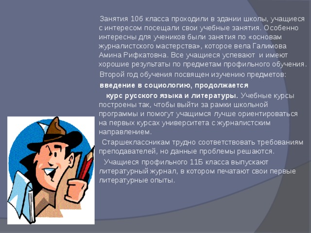  Занятия 10б класса проходили в здании школы, учащиеся с интересом посещали свои учебные занятия. Особенно интересны для учеников были занятия по «основам журналистского мастерства», которое вела Галимова Амина Рифкатовна. Все учащиеся успевают и имеют хорошие результаты по предметам профильного обучения.  Второй год обучения посвящен изучению предметов:  введение в социологию, продолжается  курс русского языка и литературы. Учебные курсы построены так, чтобы выйти за рамки школьной программы и помогут учащимся лучше ориентироваться на первых курсах университета с журналистским направлением.  Старшеклассникам трудно соответствовать требованиям преподавателей, но данные проблемы решаются.  Учащиеся профильного 11Б класса выпускают литературный журнал, в котором печатают свои первые литературные опыты.   