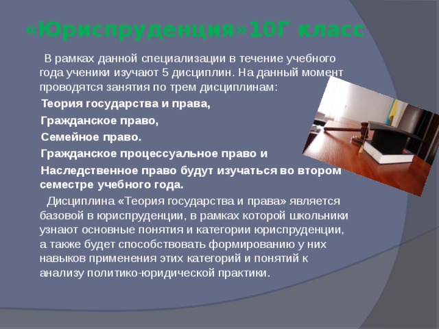 «Юриспруденция»10Г класс     В рамках данной специализации в течение учебного года ученики изучают 5 дисциплин. На данный момент проводятся занятия по трем дисциплинам:  Теория государства и права,  Гражданское право,  Семейное право.  Гражданское процессуальное право и  Наследственное право будут изучаться во втором семестре учебного года.   Дисциплина «Теория государства и права» является базовой в юриспруденции, в рамках которой школьники узнают основные понятия и категории юриспруденции, а также будет способствовать формированию у них навыков применения этих категорий и понятий к анализу политико-юридической практики. 