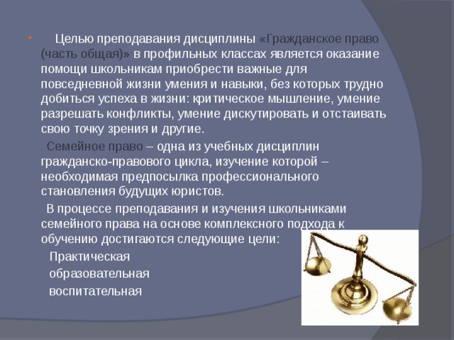    Целью преподавания дисциплины «Гражданское право (часть общая)» в профильных классах является оказание помощи школьникам приобрести важные для повседневной жизни умения и навыки, без которых трудно добиться успеха в жизни: критическое мышление, умение разрешать конфликты, умение дискутировать и отстаивать свою точку зрения и другие.  Семейное право – одна из учебных дисциплин гражданско-правового цикла, изучение которой – необходимая предпосылка профессионального становления будущих юристов.  В процессе преподавания и изучения школьниками семейного права на основе комплексного подхода к обучению достигаются следующие цели:  Практическая  образовательная  воспитательная 