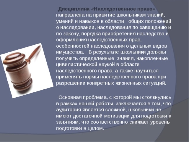 Дисциплина «Наследственное право» направлена на привитие школьникам знаний, умений и навыков в области общих положений о наследовании, наследования по завещанию и по закону, порядка приобретения наследства и оформления наследственных прав, особенностей наследования отдельных видов имущества. В результате школьники должны получить определенные знания, накопленные цивилистической наукой в области наследственного права а также научиться применять нормы наследственного права при разрешении конкретных жизненных ситуаций.   Основная проблема, с которой мы столкнулись в рамках нашей работы, заключается в том, что аудитория является сложной, школьники не имеют достаточной мотивации для подготовки к занятиям, что соответственно снижает уровень подготовки в целом. 