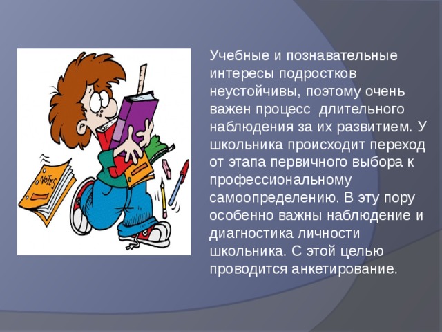 Учебные и познавательные интересы подростков неустойчивы, поэтому очень важен процесс длительного наблюдения за их развитием. У школьника происходит переход от этапа первичного выбора к профессиональному самоопределению. В эту пору особенно важны наблюдение и диагностика личности школьника. С этой целью проводится анкетирование. 