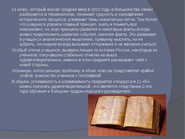 11 класс, который изучал средние века в 2010 году, в большинстве своем разбирается в терминологии, понимает сущность и направление исторического процесса, усваивает темы значительно легче. Тем более что учащиеся усвоили главный принцип- знать и помнить все невозможно, но зная принципы развития и некоторые факты всегда можно предположить развитие события, наличия факта. Это развивает в учащихся аналитическое мышление, привычку мыслить, но не зубрить, последнее всегда вызывает отторжение и не желание учиться. Особый отклик учащихся, вызвали лекции по истории России, некоторые из учеников, получавшие стабильно отметки не выше «удовлетворительно», именно в этом предмете раскрывают себя с новой стороны. Огромную, колоссальную проблему, в обоих классах представляет крайне слабое знакомство учеников с географией. В общем, успеваемость и усваиваемость предметов спецкурса в 11 «Е» можно признать удовлетворительной, что является следствием 2-ого года обучения и большим трудом классного руководителя. 