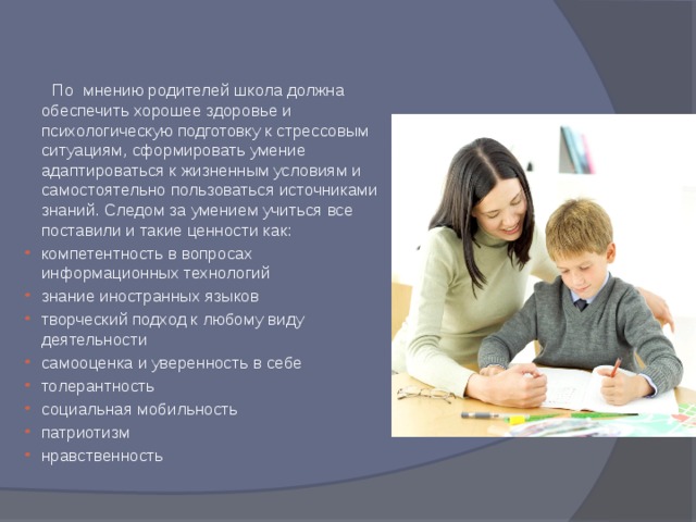  По мнению родителей школа должна обеспечить хорошее здоровье и психологическую подготовку к стрессовым ситуациям, сформировать умение адаптироваться к жизненным условиям и самостоятельно пользоваться источниками знаний. Следом за умением учиться все поставили и такие ценности как: компетентность в вопросах информационных технологий знание иностранных языков творческий подход к любому виду деятельности самооценка и уверенность в себе толерантность социальная мобильность патриотизм нравственность 