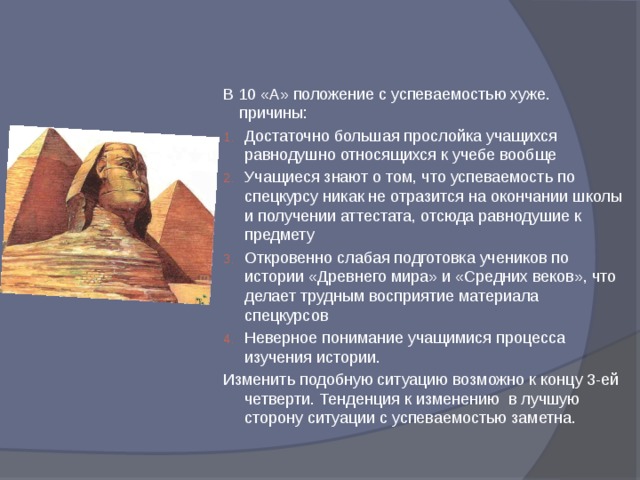 В 10 «А» положение с успеваемостью хуже. причины: Достаточно большая прослойка учащихся равнодушно относящихся к учебе вообще Учащиеся знают о том, что успеваемость по спецкурсу никак не отразится на окончании школы и получении аттестата, отсюда равнодушие к предмету Откровенно слабая подготовка учеников по истории «Древнего мира» и «Средних веков», что делает трудным восприятие материала спецкурсов Неверное понимание учащимися процесса изучения истории. Изменить подобную ситуацию возможно к концу 3-ей четверти. Тенденция к изменению в лучшую сторону ситуации с успеваемостью заметна. 