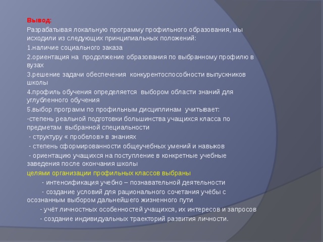 Вывод: Разрабатывая локальную программу профильного образования, мы исходили из следующих принципиальных положений: 1.наличие социального заказа 2.ориентация на продолжение образования по выбранному профилю в вузах 3.решение задачи обеспечения конкурентоспособности выпускников школы 4.профиль обучения определяется выбором области знаний для углубленного обучения 5.выбор программ по профильным дисциплинам учитывает: -степень реальной подготовки большинства учащихся класса по предметам выбранной специальности  - структуру « пробелов» в знаниях  - степень сформированности общеучебных умений и навыков  - ориентацию учащихся на поступление в конкретные учебные заведения после окончания школы целями организации профильных классов выбраны  - интенсификация учебно – познавательной деятельности  - создание условий для рационального сочетания учёбы с осознанным выбором дальнейшего жизненного пути  - учёт личностных особенностей учащихся, их интересов и запросов  - создание индивидуальных траекторий развития личности. 