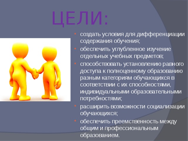  ЦЕЛИ: создать условия для дифференциации содержания обучения; обеспечить углубленное изучение отдельных учебных предметов; способствовать установлению равного доступа к полноценному образованию разным категориям обучающихся в соответствии с их способностями, индивидуальными образовательными потребностями; расширить возможности социализации обучающихся; обеспечить преемственность между общим и профессиональным образованием. 