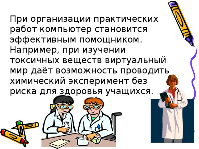 При организации практических работ компьютер становится эффективным помощником. Например, при изучении токсичных веществ виртуальный мир даёт возможность проводить химический эксперимент без риска для здоровья учащихся. 