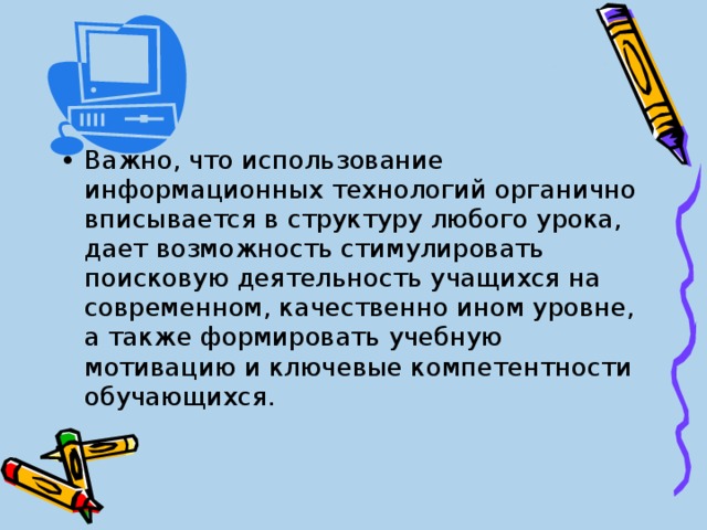 Важно, что использование информационных технологий органично вписывается в структуру любого урока, дает возможность стимулировать поисковую деятельность учащихся на современном, качественно ином уровне, а также формировать учебную мотивацию и ключевые компетентности обучающихся. 