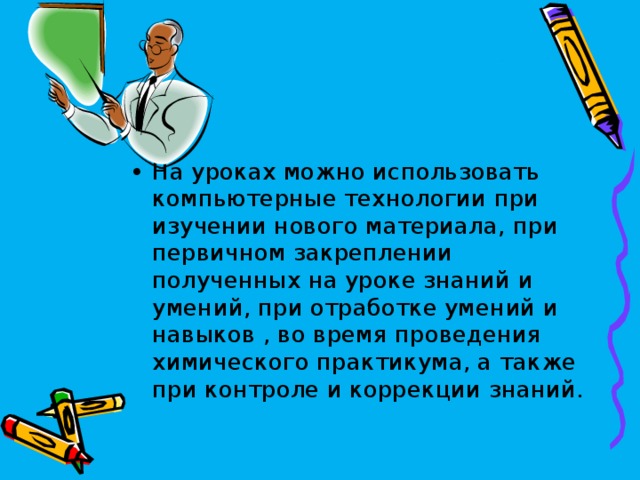 На уроках можно использовать компьютерные технологии при изучении нового материала, при первичном закреплении полученных на уроке знаний и умений, при отработке умений и навыков , во время проведения химического практикума, а также при контроле и коррекции знаний.  
