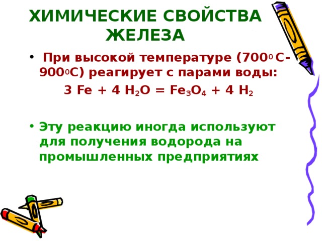 ХИМИЧЕСКИЕ СВОЙСТВА ЖЕЛЕЗА  При высокой температуре (700 0 С-900 0 С) реагирует с парами воды: 3 Fe + 4 H 2 O = Fe 3 O 4 + 4 H 2  ⁭  Эту реакцию иногда используют для получения водорода на промышленных предприятиях 