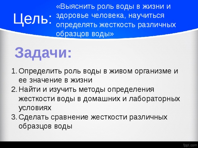 «Выяснить роль воды в жизни и здоровье человека, научиться определять жесткость различных образцов воды» Цель: Задачи: Определить роль воды в живом организме и ее значение в жизни Найти и изучить методы определения жесткости воды в домашних и лабораторных условиях Сделать сравнение жесткости различных образцов воды  