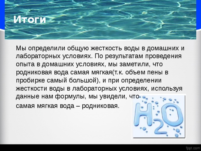 Итоги  Мы определили общую жесткость воды в домашних и лабораторных условиях. По результатам проведения опыта в домашних условиях, мы заметили, что родниковая вода самая мягкая(т.к. объем пены в пробирке самый большой), и при определении жесткости воды в лабораторных условиях, используя данные нам формулы, мы увидели, что  самая мягкая вода – родниковая. 
