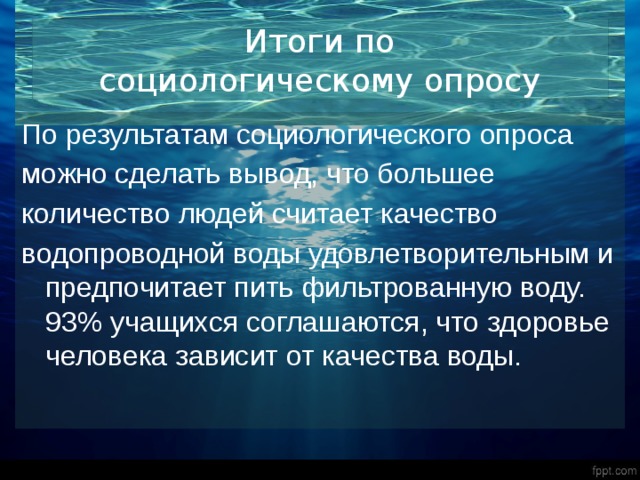 Итоги по  социологическому опросу По результатам социологического опроса можно сделать вывод, что большее количество людей считает качество водопроводной воды удовлетворительным и предпочитает пить фильтрованную воду. 93% учащихся соглашаются, что здоровье человека зависит от качества воды. 