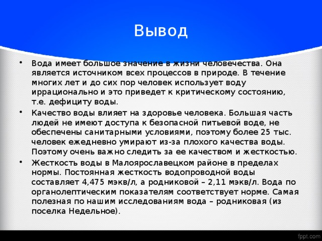 Вывод Вода имеет большое значение в жизни человечества. Она является источником всех процессов в природе. В течение многих лет и до сих пор человек использует воду иррационально и это приведет к критическому состоянию, т.е. дефициту воды. Качество воды влияет на здоровье человека. Большая часть людей не имеют доступа к безопасной питьевой воде, не обеспечены санитарными условиями, поэтому более 25 тыс. человек ежедневно умирают из-за плохого качества воды. Поэтому очень важно следить за ее качеством и жесткостью. Жесткость воды в Малоярославецком районе в пределах нормы. Постоянная жесткость водопроводной воды составляет 4,475 мэкв/л, а родниковой – 2,11 мэкв/л. Вода по органолептическим показателям соответствует норме. Самая полезная по нашим исследованиям вода – родниковая (из поселка Недельное).  