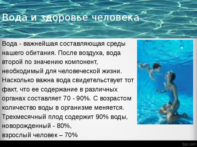 Вода и здоровье человека Вода - важнейшая составляющая среды нашего обитания. После воздуха, вода второй по значению компонент, необходимый для человеческой жизни. Насколько важна вода свидетельствует тот факт, что ее содержание в различных органах составляет 70 - 90%. С возрастом количество воды в организме меняется. Трехмесячный плод содержит 90% воды, новорожденный - 80%, взрослый человек – 70% 
